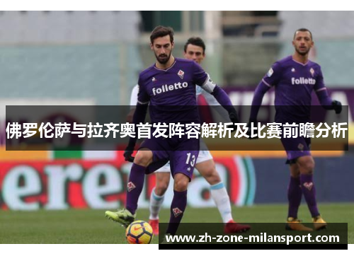 佛罗伦萨与拉齐奥首发阵容解析及比赛前瞻分析