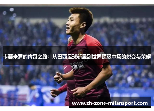 卡塞米罗的传奇之路：从巴西足球新星到世界顶级中场的蜕变与荣耀